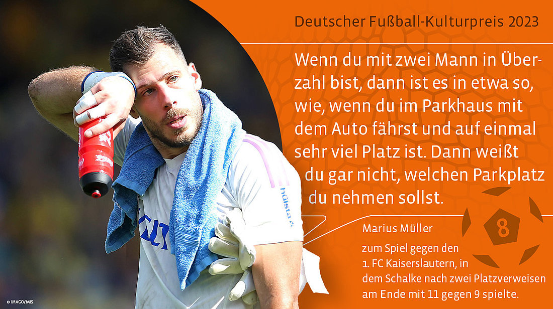 Platz 8: Text: Marius Müller: Wenn du mit zwei Mann in Überzahl bist, dann ist es in etwa so, wie, wenn du im Parkhaus mit dem Auto fährst und auf einmal sehr viel Platz ist. Dann weißt du gar nicht, welchen Parkplatz du nehmen sollst. (zum Spiel gegen den 1. FC Kaiserslautern, in dem Schalke nach zwei Platzverweisen am Ende mit 11 gegen 9 spielte)