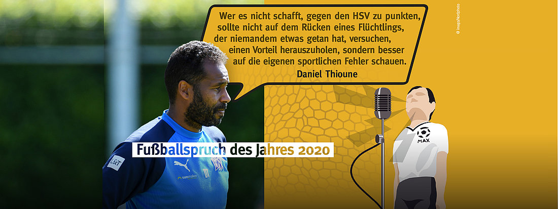  Daniel Thiounes Aussage „Wer es nicht schafft, gegen den HSV zu punkten, sollte nicht auf dem Rücken eines Flüchtlings, der niemandem etwas getan hat, versuchen, einen Vorteil herauszuholen, sondern besser auf die eigenen sportlichen Fehler schauen.“ ist der Fußballspruch des Jahres 2020.
